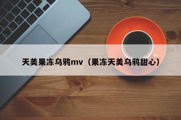 天美果冻乌鸦mv（果冻天美乌鸦甜心）