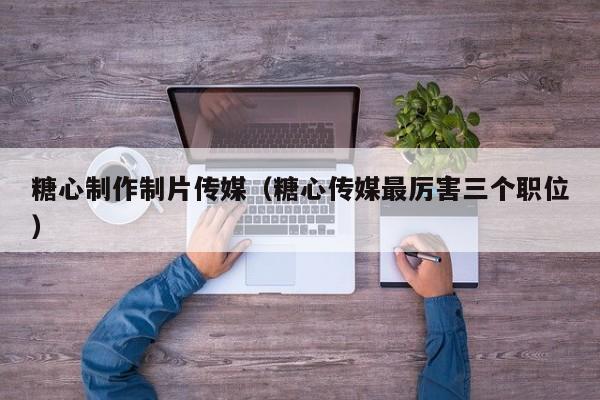 糖心制作制片传媒（糖心传媒最厉害三个职位）
